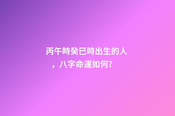 丙午時癸巳時出生的人，八字命運如何？
